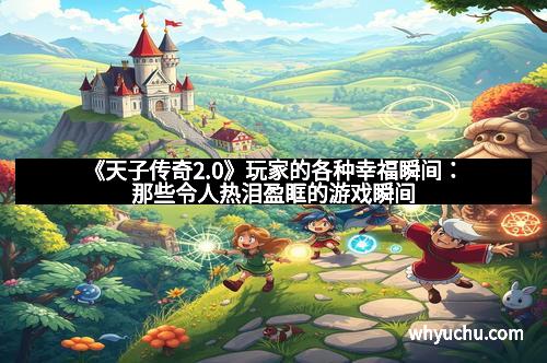 《天子传奇2.0》玩家的各种幸福瞬间：那些令人热泪盈眶的游戏瞬间