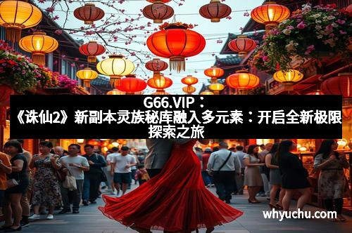 G66.VIP：《诛仙2》新副本灵族秘库融入多元素：开启全新极限探索之旅