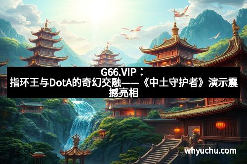 G66.VIP：指环王与DotA的奇幻交融——《中土守护者》演示震撼亮相